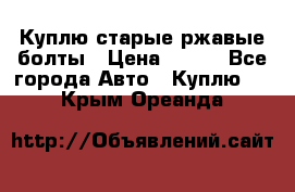 Куплю старые ржавые болты › Цена ­ 149 - Все города Авто » Куплю   . Крым,Ореанда